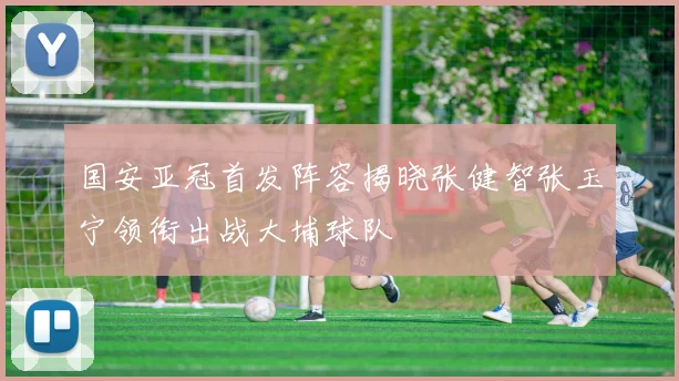 国安亚冠首发阵容揭晓张健智张玉宁领衔出战大埔球队