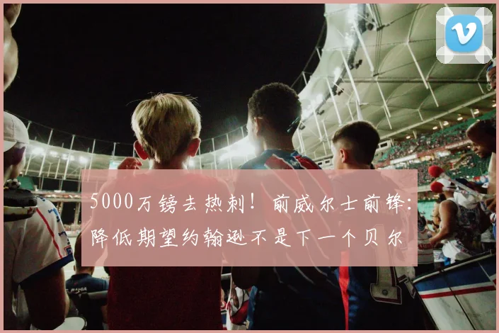 5000万镑去热刺！前威尔士前锋：降低期望约翰逊不是下一个贝尔