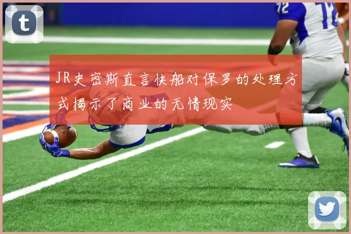 JR史密斯直言快船对保罗的处理方式揭示了商业的无情现实