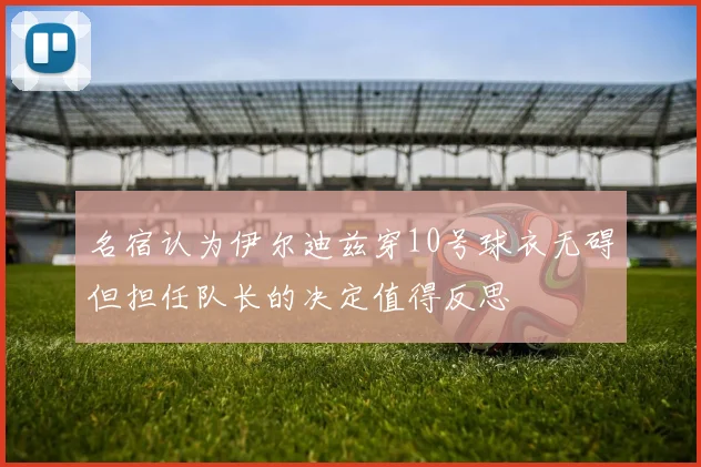 名宿认为伊尔迪兹穿10号球衣无碍但担任队长的决定值得反思