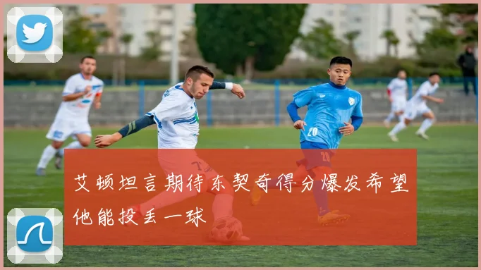 艾顿坦言期待东契奇得分爆发希望他能投丢一球