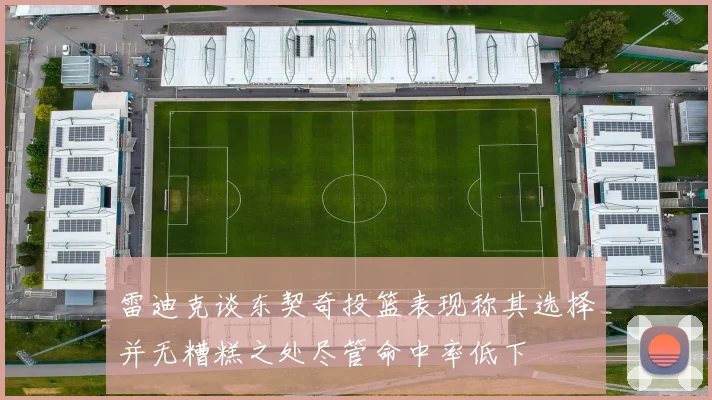 雷迪克谈东契奇投篮表现称其选择并无糟糕之处尽管命中率低下