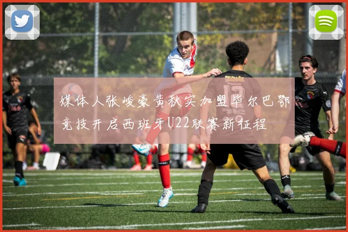 媒体人张峻豪黄秋实加盟毕尔巴鄂竞技开启西班牙U22联赛新征程