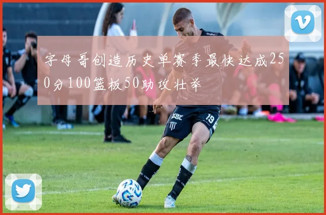 字母哥创造历史单赛季最快达成250分100篮板50助攻壮举