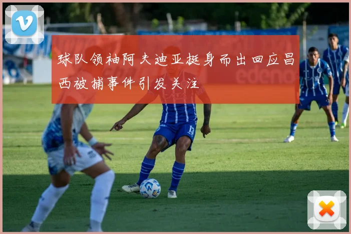 球队领袖阿夫迪亚挺身而出回应昌西被捕事件引发关注