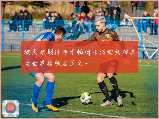埃贝尔期待与于帕梅卡诺续约称其为世界顶级后卫之一